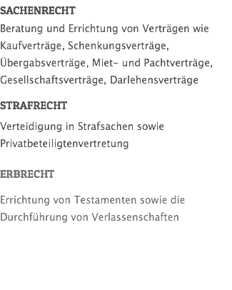 SACHENRECHT Beratung und Errichtung von Verträgen wie Kaufverträge, Schenkungsverträge, Übergabsverträge, Miet- und Pachtverträge, Gesellschaftsverträge, Darlehensverträge STRAFRECHT Verteidigung in Strafsachen sowie Privatbeteiligtenvertretung ERBRECHT Errichtung von Testamenten sowie die Durchführung von Verlassenschaften