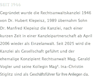 SEIT 1946 Gegründet wurde die Rechtsanwaltskanzlei 1946 von Dr. Hubert Klepeisz, 1989 übernahm Sohn Dr. Manfred Klepeisz die Kanzlei, nach einer kurzen Zeit in einer Kanzleipartnerschaft ab April 2006 wieder als Einzelanwalt. Seit 2025 wird die Kanzlei als Gesellschaft geführt und der ehemalige Konzipient Rechtsanwalt Mag. Gerald Vogler und seine Kollegin Maga. Ina-Christin Stiglitz sind als Geschäftsführer für Ihre Anliegen da.